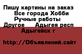  Пишу картины на заказ.  - Все города Хобби. Ручные работы » Другое   . Адыгея респ.,Адыгейск г.